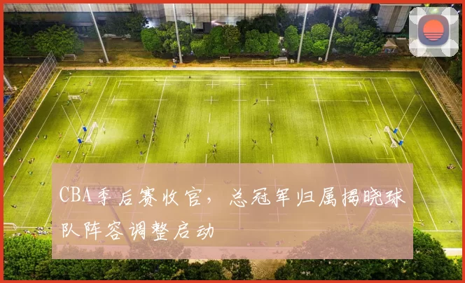 CBA季后赛收官，总冠军归属揭晓球队阵容调整启动