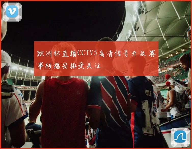欧洲杯直播CCTV5高清信号开放 赛事转播安排受关注
