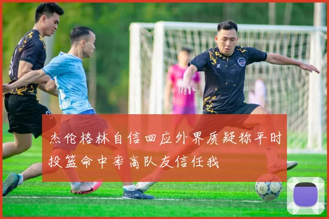 杰伦格林自信回应外界质疑称平时投篮命中率高队友信任我