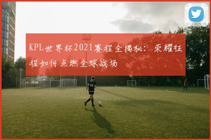KPL世界杯2021赛程全揭秘：荣耀征程如何点燃全球战场