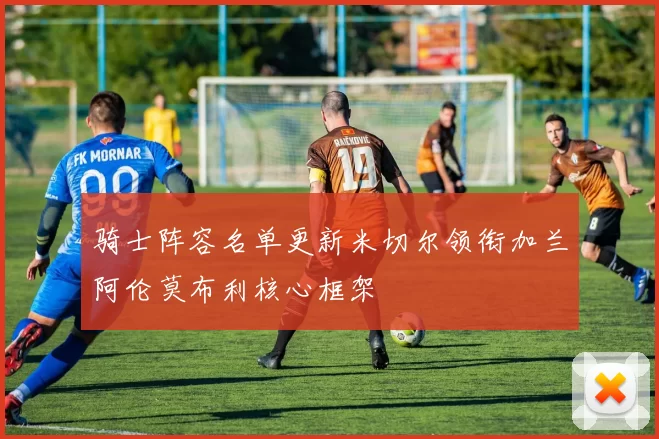 骑士阵容名单更新米切尔领衔加兰阿伦莫布利核心框架