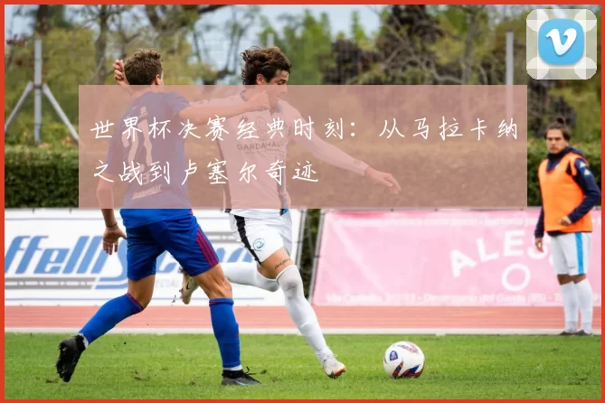 世界杯决赛经典时刻：从马拉卡纳之战到卢塞尔奇迹
