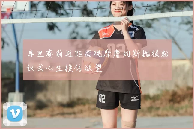 库里赛前近距离观摩詹姆斯抛镁粉仪式心生模仿欲望
