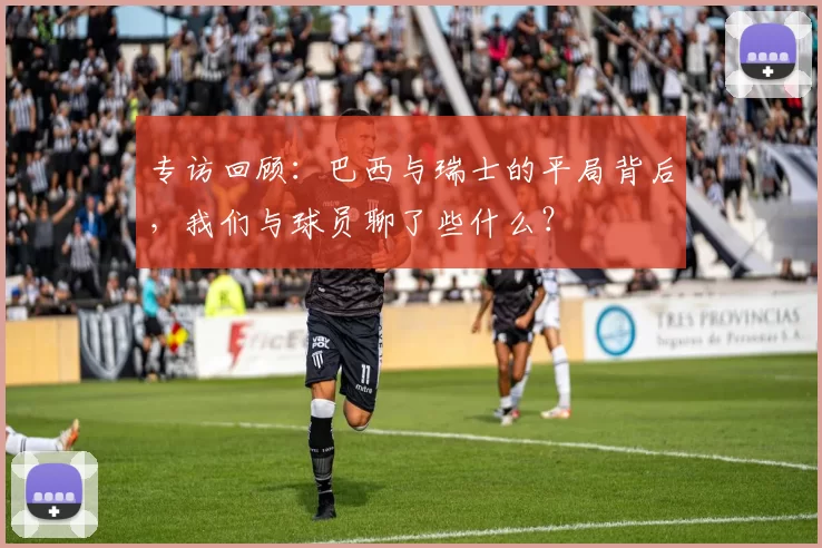 专访回顾：巴西与瑞士的平局背后，我们与球员聊了些什么？