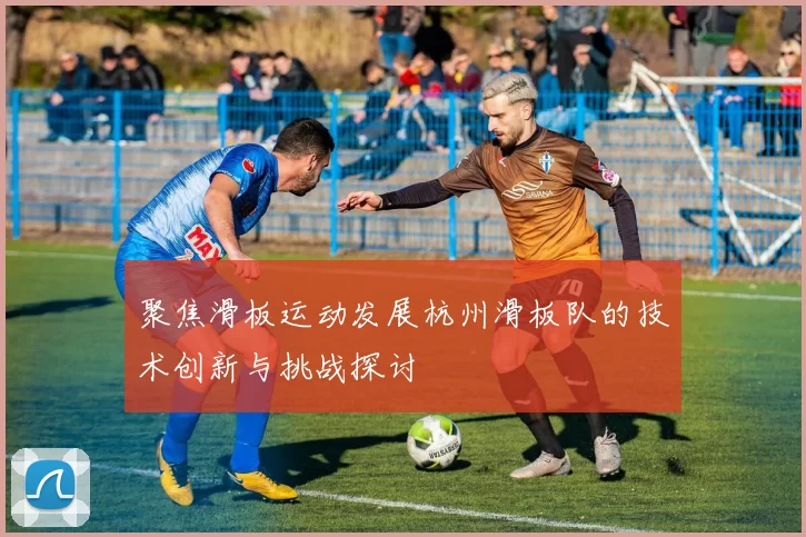 聚焦滑板运动发展杭州滑板队的技术创新与挑战探讨