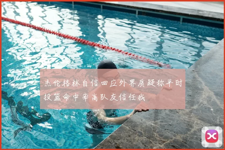 杰伦格林自信回应外界质疑称平时投篮命中率高队友信任我