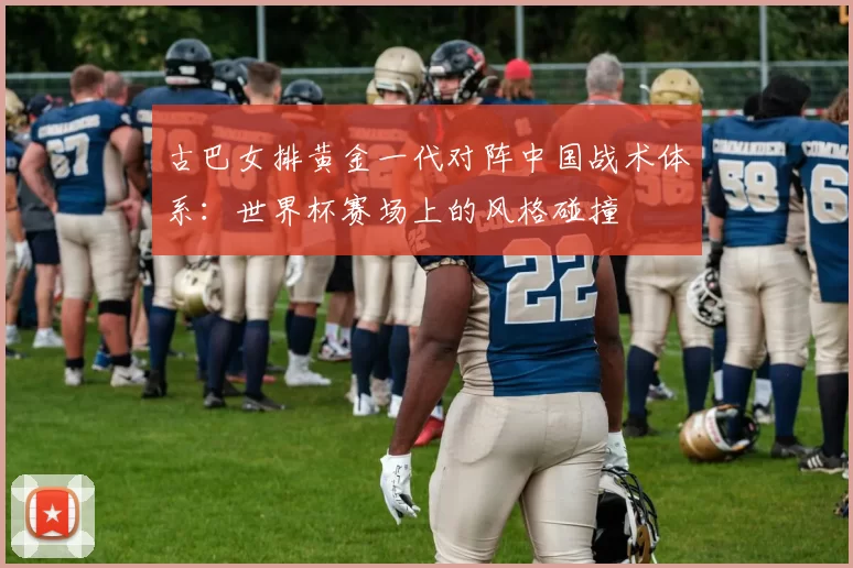 古巴女排黄金一代对阵中国战术体系：世界杯赛场上的风格碰撞