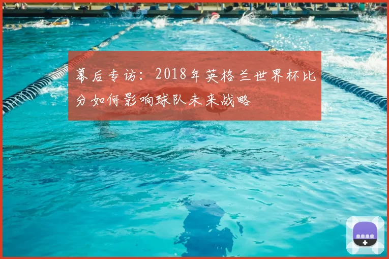 幕后专访:2018年英格兰世界杯比分如何影响球队未来战略